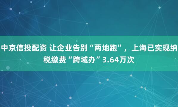 中京信投配资 让企业告别“两地跑”，上海已实现纳税缴费“跨域办”3.64万次
