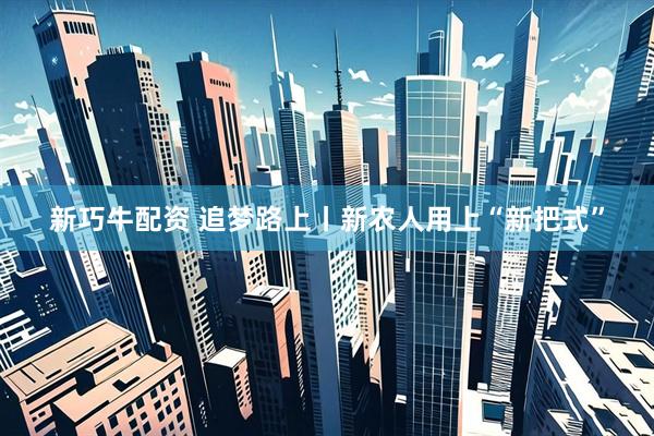 新巧牛配资 追梦路上丨新农人用上“新把式”