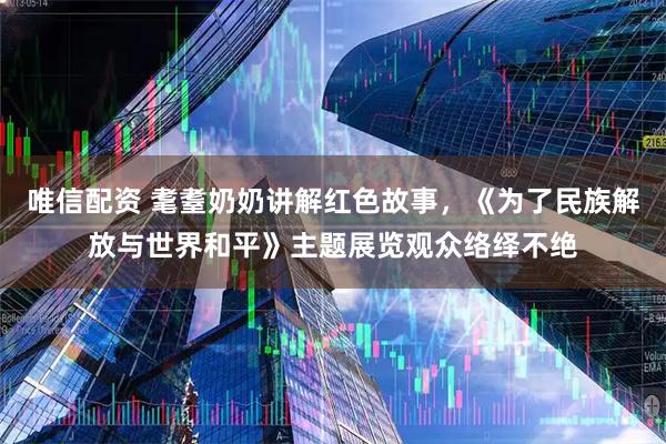 唯信配资 耄耋奶奶讲解红色故事，《为了民族解放与世界和平》主题展览观众络绎不绝