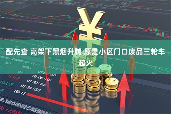 配先查 高架下黑烟升腾 原是小区门口废品三轮车起火