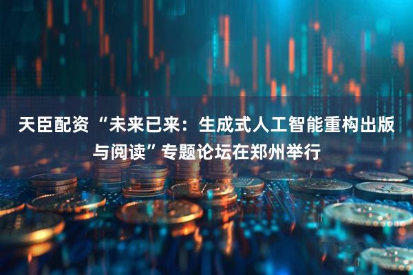天臣配资 “未来已来：生成式人工智能重构出版与阅读”专题论坛在郑州举行