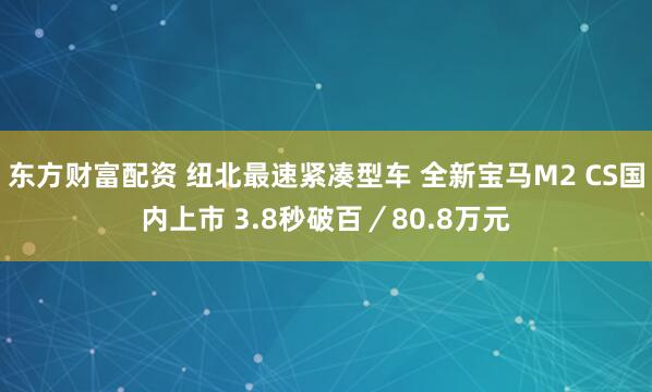 东方财富配资 纽北最速紧凑型车 全新宝马M2 CS国内上市 3.8秒破百／80.8万元