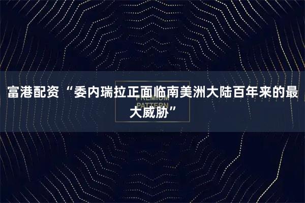 富港配资 “委内瑞拉正面临南美洲大陆百年来的最大威胁”