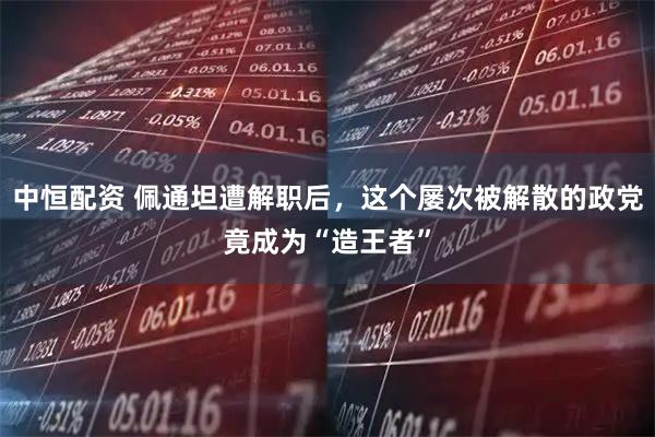 中恒配资 佩通坦遭解职后，这个屡次被解散的政党竟成为“造王者”