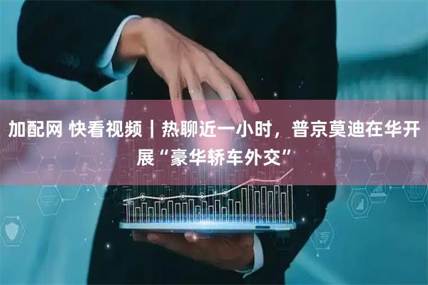加配网 快看视频｜热聊近一小时，普京莫迪在华开展“豪华轿车外交”