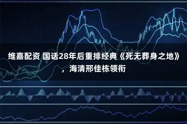 维嘉配资 国话28年后重排经典《死无葬身之地》，海清邢佳栋领衔