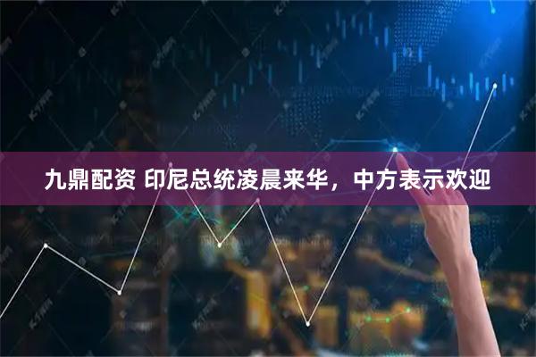 九鼎配资 印尼总统凌晨来华，中方表示欢迎