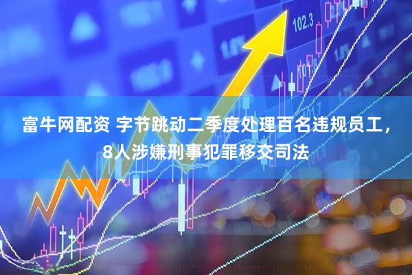 富牛网配资 字节跳动二季度处理百名违规员工，8人涉嫌刑事犯罪移交司法