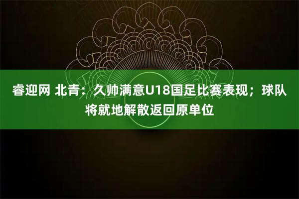 睿迎网 北青：久帅满意U18国足比赛表现；球队将就地解散返回原单位