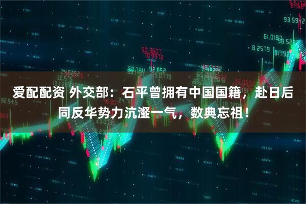 爱配配资 外交部：石平曾拥有中国国籍，赴日后同反华势力沆瀣一气，数典忘祖！