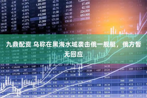 九鼎配资 乌称在黑海水域袭击俄一舰艇，俄方暂无回应