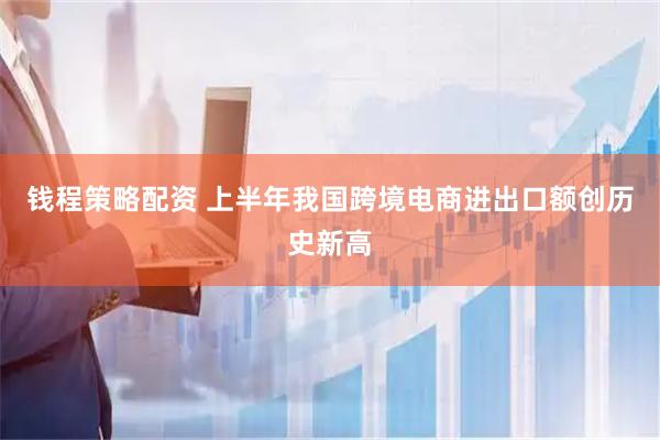 钱程策略配资 上半年我国跨境电商进出口额创历史新高