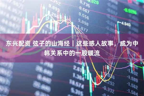 东兴配资 弦子的山海经｜这些感人故事，成为中韩关系中的一股暖流