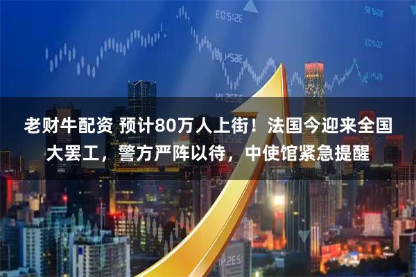 老财牛配资 预计80万人上街！法国今迎来全国大罢工，警方严阵以待，中使馆紧急提醒
