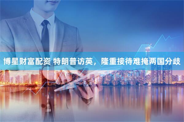 博星财富配资 特朗普访英，隆重接待难掩两国分歧