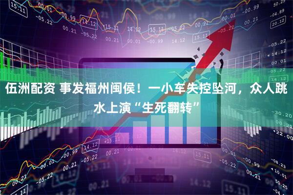 伍洲配资 事发福州闽侯！一小车失控坠河，众人跳水上演“生死翻转”