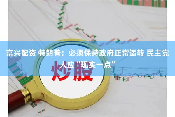 富兴配资 特朗普：必须保持政府正常运转 民主党人应“现实一点”