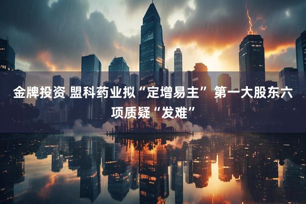 金牌投资 盟科药业拟“定增易主” 第一大股东六项质疑“发难”
