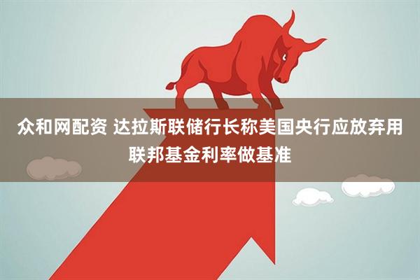 众和网配资 达拉斯联储行长称美国央行应放弃用联邦基金利率做基准