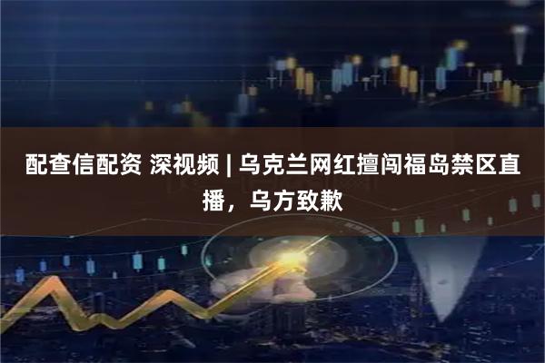 配查信配资 深视频 | 乌克兰网红擅闯福岛禁区直播，乌方致歉