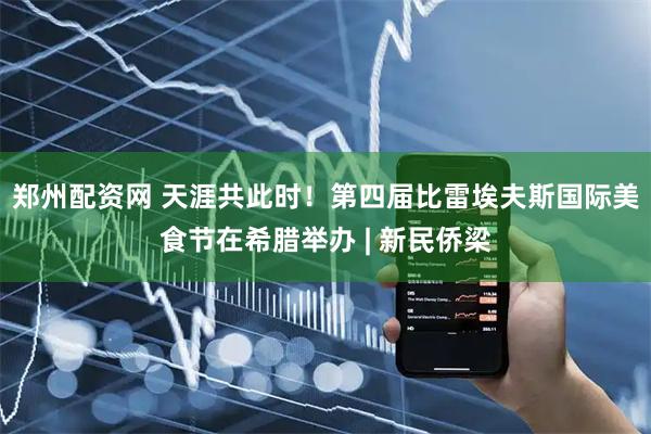 郑州配资网 天涯共此时！第四届比雷埃夫斯国际美食节在希腊举办 | 新民侨梁