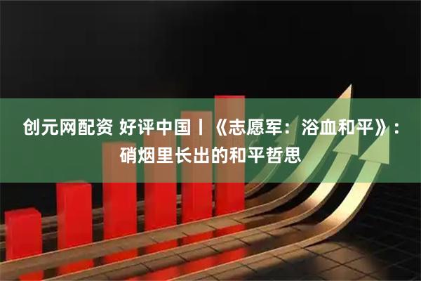 创元网配资 好评中国丨《志愿军：浴血和平》：硝烟里长出的和平哲思