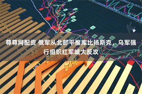 尊尊网配资 俄军从北部平推库比扬斯克，乌军强行组织红军城大反攻