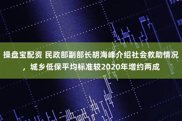 操盘宝配资 民政部副部长胡海峰介绍社会救助情况，城乡低保平均标准较2020年增约两成