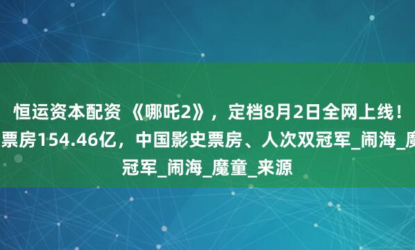 恒运资本配资 《哪吒2》，定档8月2日全网上线！累计报收票房154.46亿，中国影史票房、人次双冠军_闹海_魔童_来源