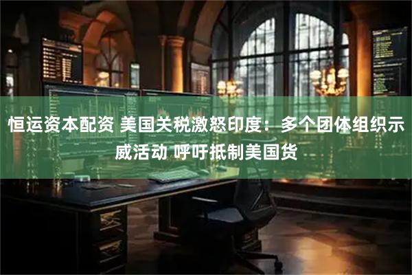 恒运资本配资 美国关税激怒印度：多个团体组织示威活动 呼吁抵制美国货