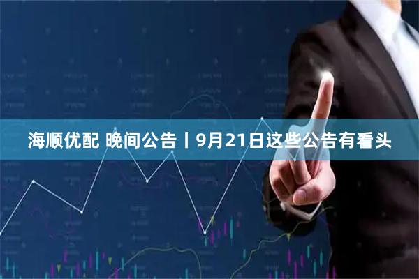 海顺优配 晚间公告丨9月21日这些公告有看头