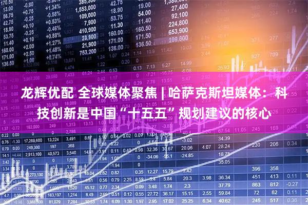 龙辉优配 全球媒体聚焦 | 哈萨克斯坦媒体：科技创新是中国“十五五”规划建议的核心