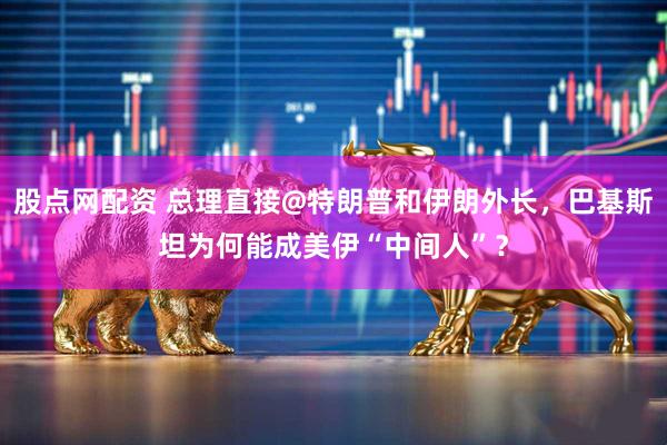 股点网配资 总理直接@特朗普和伊朗外长，巴基斯坦为何能成美伊“中间人”？